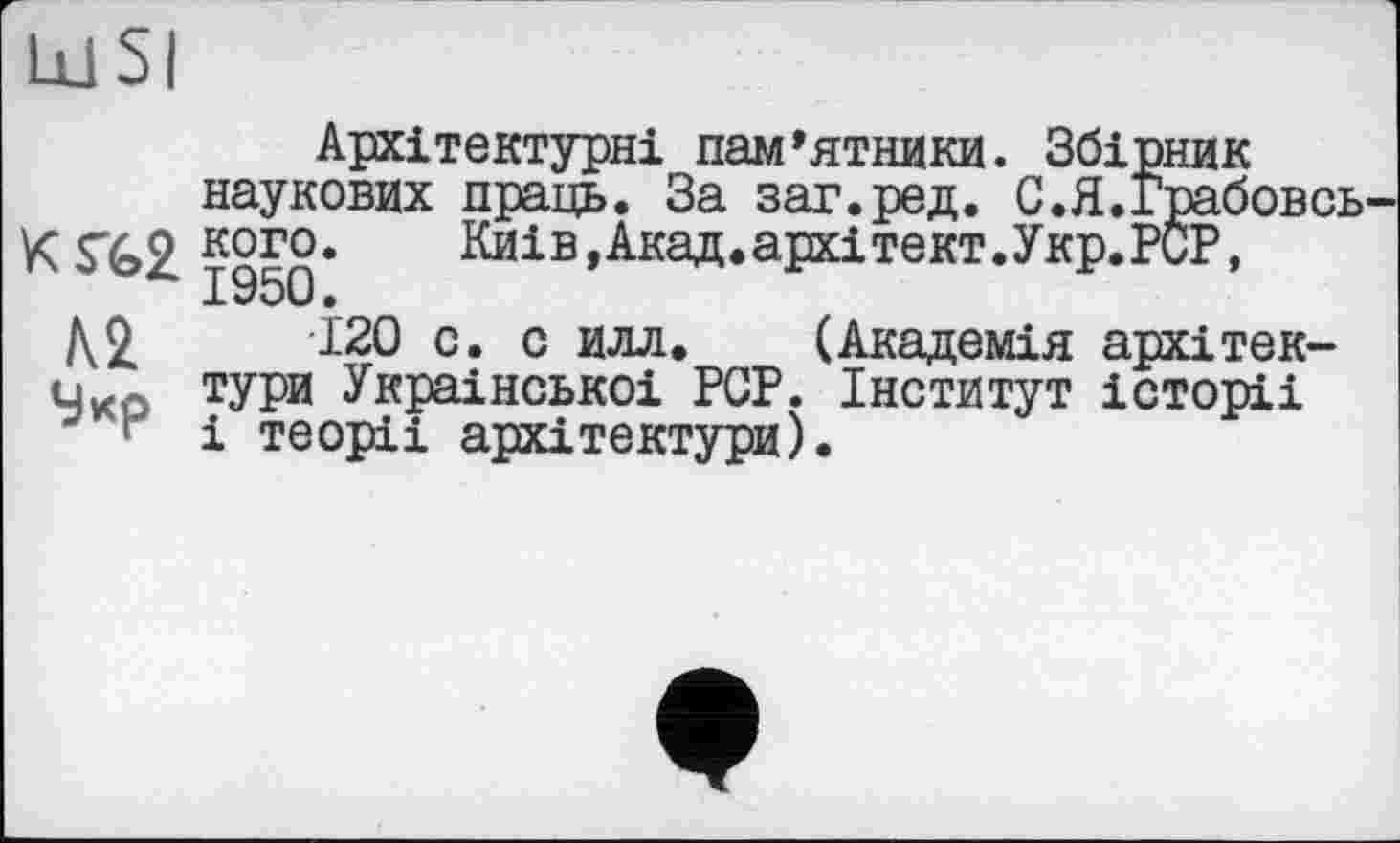 ﻿1x1 SI
Архітектурні пам’ятники. Збірник наукових праць. За заг.ред. С.Я.Грабовсь кого* Киів,Акад.архітект.Укр.РСР, 1950 •
№	120 с. с илл. (Академія архітек-
Чко ТУРИ Украінськоі PCP. Інститут історіі
1 і теоріі архітектури).